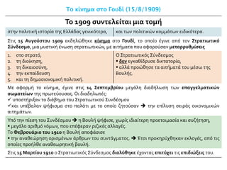 Το κίνημα στο Γουδί (15/8/1909)
Το 1909 συντελείται μια τομή
στην πολιτική ιστορία της Ελλάδας γενικότερα, και των πολιτικών κομμάτων ειδικότερα.
Στις 15 Αυγούστου 1909 εκδηλώθηκε κίνημα στο Γουδί, το οποίο έγινε από τον Στρατιωτικό
Σύνδεσμο, μια μυστική ένωση στρατιωτικών, με αιτήματα που αφορούσαν μεταρρυθμίσεις
1. στο στρατό,
2. τη διοίκηση,
3. τη δικαιοσύνη,
4. την εκπαίδευση
5. και τη δημοσιονομική πολιτική.
Ο Στρατιωτικός Σύνδεσμος
 δεν εγκαθίδρυσε δικτατορία,
 αλλά προώθησε τα αιτήματά του μέσω της
Βουλής.
Με αφορμή το κίνημα, έγινε στις 14 Σεπτεμβρίου μεγάλη διαδήλωση των επαγγελματικών
σωματείων της πρωτεύουσας. Οι διαδηλωτές:
 υποστήριξαν το διάβημα του Στρατιωτικού Συνδέσμου
και υπέβαλαν ψήφισμα στο παλάτι με το οποίο ζητούσαν  την επίλυση σειράς οικονομικών
αιτημάτων.
Υπό την πίεση του Συνδέσμου  η Βουλή ψήφισε, χωρίς ιδιαίτερη προετοιμασία και συζήτηση,
 μεγάλο αριθμό νόμων, που επέφεραν ριζικές αλλαγές.
Το Φεβρουάριο του 1910 η Βουλή αποφάσισε
 την αναθεώρηση ορισμένων άρθρων του συντάγματος.  Έτσι προκηρύχθηκαν εκλογές, από τις
οποίες προήλθε αναθεωρητική βουλή.
Στις 15 Μαρτίου 1910 ο Στρατιωτικός Σύνδεσμος διαλύθηκε έχοντας επιτύχει τις επιδιώξεις του.
 