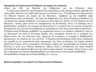 Προκήρυξη του Στρατιωτικού Συνδέσμου την ημέρα του κινήματος.
«Προς την A.M. τον Βασιλέα, την Κυβέρνησιν και τον Ελληνικόν Λαόν.
Η πατρίς μας ευρίσκεται υπό δυσχερεστάτας περιστάσεις, το δε επίσημον κράτος υβρισθέν και
ταπεινωθέν, αδυνατεί να κινηθή προς άμυναν των δικαίων του... Ο Σύνδεσμος των αξιωματικών
του Εθνικού Στρατού της Ξηράς και του Ναυτικού... προβαίνει εις την υποβολήν ιεράς
παρακλήσεως προς τον Βασιλέα... και προς την Κυβέρνησίν του, όπως ολοψύχως επιδοθώσιν εις
την άμεσον και ταχείαν ανόρθωσιν των κακώς εν γένει εχόντων, ιδία δε των του Στρατού και του
Ναυτικού... πρέπει, χάριν αυτού του συμφέροντος της Δυναστείας, όπως ο τε Διάδοχος και οι
Βασιλόπαιδες, απόσχωσι της ενεργού και διοικητικής εν τω στρατώ και τω ναυτικώ υπηρεσίας,
διατηρούντες τους ους κέκτηνται βαθμούς και προαγόμενοι, όταν προς τούτο ευδοκή ο Βασιλεύς...
Ο Στρατιωτικός Σύνδεσμος υποβάλλει την παράκλησιν όπως εν τω μέλλοντι ο Βασιλεύς, όστις εν
τω δικαιώματί του κατά το Σύνταγμα διορίζει τους υπουργούς, απαιτεί ίνα οι υπουργοί των
Στρατιωτικών και των Ναυτικών προ- έρχωνται εξ ανωτέρων εν ενεργεία ή διαθεσιμότητι
αξιωματικών του στρατού και του ναυτικού... Ο Στρατιωτικός Σύνδεσμος ποθεί όπως η Θρησκεία
μας υψωθή εις τον εμπρέποντα ιερόν προορισμόν της, όπως η Διοίκησις της Χώρας καταστή
χρηστή και έντιμος, όπως η Δικαιοσύνη απονέμηται ταχέως μετ' αμεροληψίας και ισότητος προς
άπαντας εν γένει τους πολίτας αδιακρίτως τάξεως, όπως η Εκπαίδευσις του Λαού καταστή
λυσιτελής δια τον πρακτικόν βίον και τας στρατιωτικός ανάγκας της Χώρας, όπως η ζωή, η τιμή
και η περιουσία των πολιτών εξασφαλισθώσιν, και τέλος όπως τα οικονομικά ανορθωθώσι...
Γιάνης Κορδάτος: Ιστορία της νεώτερης Ελλάδας, Ε', σ. 114-117.
 Να καταγράψετε τα αιτήματα του Στρατιωτικού Συνδέσμου.
 
