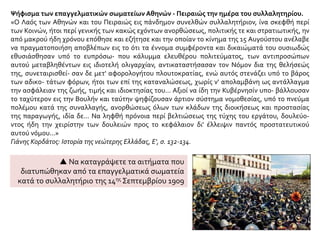 Ψήφισμα των επαγγελματικών σωματείων Αθηνών - Πειραιώς την ημέρα του συλλαλητηρίου.
«Ο Λαός των Αθηνών και του Πειραιώς εις πάνδημον συνελθών συλλαλητήριον, ίνα σκεφθή περί
των Κοινών, ήτοι περί γενικής των κακώς εχόντων ανορθώσεως, πολιτικής τε και στρατιωτικής, ην
από μακρού ήδη χρόνου επόθησε και εζήτησε και την οποίαν το κίνημα της 15 Αυγούστου ανέλαβε
να πραγματοποιήση αποβλέπων εις το ότι τα έννομα συμφέροντα και δικαιώματά του ουσιωδώς
εθυσιάσθησαν υπό το ευπρόσω- που κάλυμμα ελευθέρου πολιτεύματος, των αντιπροσώπων
αυτού μεταβληθέντων εις ιδιοτελή ολιγαρχίαν, αντικαταστήσασαν τον Νόμον δια της θελήσεώς
της, συνεταιρισθεί- σαν δε μετ' αφορολογήτου πλουτοκρατίας, ενώ αυτός στενάζει υπό το βάρος
των αδικο- τάτων φόρων, ήτοι των επί της καταναλώσεως, χωρίς ν' απολαμβάνη ως αντάλλαγμα
την ασφάλειαν της ζωής, τιμής και ιδιοκτησίας του... Αξιοί να ίδη την Κυβέρνησίν υπο- βάλλουσαν
το ταχύτερον εις την Βουλήν και ταύτην ψηφίζουσαν άρτιον σύστημα νομοθεσίας, υπό το πνεύμα
πολέμου κατά της συναλλαγής, ανορθώσεως όλων των κλάδων της διοικήσεως και προστασίας
της παραγωγής, ιδία δε... Να ληφθή πρόνοια περί βελτιώσεως της τύχης του εργάτου, δουλεύο-
ντος ήδη την χειρίστην των δουλειών προς το κεφάλαιον δι' έλλειψιν παντός προστατευτικού
αυτού νόμου...»
Γιάνης Κορδάτος: Ιστορία της νεώτερης Ελλάδας, Ε', σ. 132-134.
 Να καταγράψετε τα αιτήματα που
διατυπώθηκαν από τα επαγγελματικά σωματεία
κατά το συλλαλητήριο της 14ης Σεπτεμβρίου 1909
 