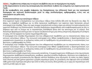 ΘΕΜΑ 1. Λαμβάνοντας υπόψη σας το κείμενο του βιβλίου σας και το περιεχόμενο της πηγής:
α) Να παρουσιάσετε τα αίτια της κατακραυγής που αποτέλεσε τη βάση του κινήματος των στρατιωτικών στο
Γουδί.
β) Να αναφερθείτε στις μορφές έκφρασης της δυσαρέσκειας του ελληνικού λαού για την οικονομική
δυσπραγία και πολιτική δυσλειτουργία μετά το 1893 (συλλαλητήρια, αρθρογραφίες, κ.λπ.) και να
αποτιμήσετε τον ρόλο τους.
ΠΗΓΗ
Η επαναστατικότητα των κατώτερων τάξεων
Στον αγροτικό τομέα η δυσαρέσκεια των κατωτέρων τάξεων ήταν έκδηλη ήδη από την δεκαετία του 1890. Οι
φόροι, το σταφιδικό πρόβλημα και τα άλλα προαιώνια προβλήματα των αγροτών είχαν ξεσηκώσει μόνιμή
αναταραχή στην ύπαιθρο. Γύρω στα 1900 αναρχο-σοσιαλιστικές κινήσεις είχαν μια κάποια επιτυχία ανάμεσα στον
αγροτικό πληθυσμό της Πελοποννήσου. Ένοπλες διαδηλώσεις οργανώθηκαν από σταφιδοπαραγωγούς σε όλη τη
διάρκεια πριν από το κίνημα και οι περισσότερες διαλύθηκαν βίαια από την αστυνομία και το στρατό. Ένα
δικαιότερο φορολογικό σύστημα ήταν το πρώτο και βασικό αίτημα μιας κάπως οπερετικής εξέγερσης στη Σπάρτη
το 1909, υπό την αρχηγία του πρώην ταγματάρχηΦικιώρη.
Η αναταραχή στην ύπαιθρο δημιούργησε έτσι ένα ενθαρρυντικό περιβάλλον για τις επαναστατικές τάσεις των
αστικών κατωτέρων τάξεων. Την κοινωνική αναταραχή στην Αθήνα τροφοδοτούσαν η δραστηριοποίηση των
μικροαστικών σωματείων, οι αυξημένες πιέσεις από τα προβλήματα της μετανάστευσης, οι κινητοποιήσεις των
φοιτητών, η αρθρογραφία τουΤύπου.
Η αναταραχή στην ύπαιθρο δημιούργησε έτσι ένα ενθαρρυντικό περιβάλλον για τις επαναστατικές τάσεις των
αστικών κατωτέρων τάξεων. Την κοινωνική αναταραχή στην Αθήνα τροφοδοτούσαν η δραστηριοποίηση των
μικροαστικών σωματείων, οι αυξημένες πιέσεις από τα προβλήματα της μετανάστευσης, οι κινητοποιήσεις των
φοιτητών, η αρθρογραφία τουΤύπου.
Η μετανάστευση υπήρξε σημαντικός κοινωνικός καταλύτης. Η συρροή αγροτικών πληθυσμών στην πρωτεύουσα
δημιουργούσε προβλήματα απασχόλησης, ακρίβειας, χαμηλού επιπέδου διαβίωσης. Απότοκος του σταφιδικού, η
αυξημένη εσωτερική μετανάστευση δεν έβρισκε πάντοτε διεξόδους στην εξωτερική. Οι πύλες της Νέας Υόρκης
ήταν κλειστές για όσα χρόνια κρατούσε η μεγάλη παγκόσμια κρίση. Οι μετανάστες που έφευγαν από την Ελλάδα
κάθε χρόνο ήταν λιγότεροι από χίλιοι πριν από το τέλος του αιώνα, δέκα χιλιάδες ως το 1905 και περισσότεροι από
τριάντα μεταξύ 1905 και 1910.
 