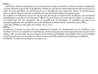 ΠΗΓΗ 3
… ο Βενιζέλος ουδέποτε ελησμόνησεν ότι η πολιτική είναι η τέχνη του δυνατού. Αι ιδέαι του ανήκαν, η εφαρμογή
των όμως εξηρτάτο κυρίως από το περιβάλλον. Η Ελλάς του 1910 δεν ήτο ακόμη δημοκρατική αστική κοινωνία. Αι
μάζαι του λαού εμάνθανον επί ογδοήκοντα έτη ότι η δημοκρατία είναι «κακοποιόν τέρας». Το σπουδαιότερον
όλων: το εθνικόν ζήτημα, κρητικόν και μακεδονικόν, δεν συνεχώρει ριζικάς εσωτερικάς κρίσεις.
Επί τη βάσει των δεδομένων αυτών και της σχετικής αδυναμίας του Στρατιωτικού Συνδέσμου, δεν επετρέπετο
αλλαξοβασλεία η ανατροπή της δυναστείας. Ώφειλεν όμως το στέμμα να αναγνωρίση την τάξιν των πραγμάτων,
ήτις προέκυπτεν από την επανάστασιν και να χωρισθή από την ολιγαρχίαν. Το παρελθόν εμαρτύρει ότι αι
μοναρχίαι ερρίζωσαν όταν μετεβάλλοντο εις εθνικές λαϊκάς, εγκαταλείπουσαι τις προνομιούχους τάξεις.
Γ. Βεντήρη, Η Ελλάς του 1910-1920, εκδ.Ίκαρος, τόμ. Α΄, σ. 62
ΠΗΓΗ 4
Αν αφίνετο το κίνημα του 1909 άνευ της ρυθμιστικής επηρείας του προγράμματος του Ε. Βενιζέλου, ίσως
κατέληγεν έκτοτε εις την κατάλυσιν της βασιλείας, η οποία ήτο γυμνή κοινωνικών ερεισμάτων και έρημος πιστών
οπαδών. Αλλ’ η αστική τάξις και εις το σημείον αυτό ευκόλως ηκολούθησε τον Βενιζέλον, διότι εις την επιδίωξιν
της εθνικής πολιτικής, εις την οποίαν μετ’ ολίγον εντόνως απεδύθη, η βασιλεία ήτο χρήσιμος ως σύμβολον.
Αλ. Σβώλου,Τα ελληνικά συντάγματα, εκδ. 1972, σ. 46
 