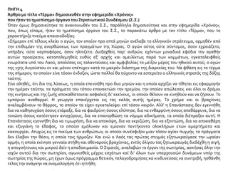 ΠΗΓΗ 4
Άρθρο με τίτλο «Τέρμα» δημοσιευθέν στην εφημερίδα «Χρόνος»
που ήταν το ημιεπίσημο όργανο του Στρατιωτικού Συνδέσμου (Σ.Σ.)
Όταν όμως δημοσιεύτηκε το ανακοινωθέν του Σ.Σ., παράλληλα δημοσιεύτηκε και στην εφημερίδα «Χρόνος»,
που, όπως είπαμε, ήταν το ημιεπίσημο όργανο του Σ.Σ., το παρακάτω άρθρο με τον τίτλο «Τέρμα», που το
χαρακτήριζε πνεύμα απαισιοδοξίας:
«Σήμερον επί τέλους κλείει ο αγών, τον οποίον προ επτά μηνών ανέλαβε το ελληνικόν στράτευμα, ορμηθέν από
την επιθυμίαν της ανορθώσεως των πραγμάτων της Χώρας. Ο αγών ούτος ούτε σύντομος, όσον εχρειάζετο,
υπήρξεν, ούτε καρποφόρος, όσον ηλπιζετο. Διεξαχθείς παρ’ ανδρών, εχόντων μοναδικά εφόδια την αγαθήν
αυτών προαίρεσιν, καταπολεμηθείς ευθύς εξ’ αρχής και αμειλίκτως παρά των κομμάτων, εγκαταλειφθείς
ενωρίτατα υπό του Λαού, απολέσας εις ταλαντεύσεις και αμφιβολίας το μείζον μέρος του ηθικού αυτού, ο αγών
της 15ης Αυγούστου εν και μόνον επέτυχεν κατά το μακρόν διάστημα της διαρκείας του: Να φθάση εις το τέρμα
της σήμερον, το οποίον είνε τόσον ένδοξον, ώστε πολλοί θα ηύχοντο να εστερείτο ο ελληνικός στρατός της δόξης
ταύτης.
Είνε αληθές, ότι δια της λύσεως, η οποία επενοήθη προ δυο μηνών και η οποία αρχίζει να τίθηται εις εφαρμογήν
την ημέραν ταύτην, τα πράγματα του τόπου επανακτώσι την ηρεμίαν, την οποίαν απώλεσαν, και όλοι οι δρόμοι
της κινήσεως και της ζωής αποκαθίστανται ασφαλείς δι’ εκείνους, οι οποίοι θέλουν να κινηθούν και να ζήσουν. Το
εμπόριον αναθαρρεί. Η γεωργία επανέρχεται εις τας καλάς αυτής ημέρας. Το χρήμα και οι βραχίονες
αναλαμβάνουν το θάρρος, το οποίον τα είχεν εγκαταλείψει επί τόσον καιρόν. Αλλ’ η Επανάστασις δεν εγεννήθη
δια να καθησυχάση όσους ετάραξε, δια να φαιδρύνη όσους ελύπησε, δια να ενθαρρύνη όσους απεθάρρυνε, δια να
τονώση όσους κατέστησεν ανισχύρους, δια να επανορθώση τα νόμιμα αδικήματα, τα οποία διέπραξεν αυτή. Η
Επανάστασις εγεννήθη δια να τιμωρήση, δια να αποκόψη, δια να εκριζώση, δια να εξοντώση, δια να αποκαθάρη
και εξυγιάνη το έδαφος, το οποίον εμόλυναν και εμίαναν πεντήκοντα ολοκλήρων ετών αμαρτήματα και
κακουργίαι. Ατυχώς εις το πνεύμα των ανθρώπων, οι οποίοι συνέσφιξαν μιαν τόσον αγίαν πυγμήν, τα πράγματα
δεν έλαβον την θέσιν, η οποία τοις ήρμοζεν. Και ενώ ο Λαός τας πρώτας στιγμάς εζητωκραύγασε την ωραίαν
ορμήν, η οποία εκίνησε γενναία στήθη και σθεναρούς βραχίονας, εντός όλίγου τας ζητωκραυγάς διεδέχθη η σιγή,
η απογοήτευσις και μικρού δείν η αποδοκιμασία. Ο Στρατός, αναλαβών το έργον της σωτηρίας, ασκήσας όλην την
ισχύν αυτού δια την σωτηρίαν, αγωνισθείς μέχρις εσχάτων καί δι’ όλων των υπαρχουσών δυνάμεων υπέρ της
σωτηρίας της Χώρας, μη έχων όμως πρόγραμμα θετικόν, πελαγοδρομήσας κα κινδυνεύσας να συντριβή, ησθάνθη
τέλος την ανάγκην να ανομολογήση ότι ηττήθη.
 