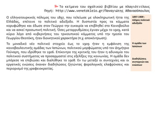  Το κείμενο του σχολικού βιβλίου με πλαγιότιτλους
Πηγή: http://www.venetokleio.gr/Παναγιώτης Αθανασόπουλος
Ο ελληνοτουρκικός πόλεμος του 1897, που τελείωσε με ολοκληρωτική ήττα της
Ελλάδας, επέτεινε το πολιτικό αδιέξοδο. Η δυσπιστία προς τα κόμματα
κορυφώθηκε και έδωσε στον Γεώργιο την ευκαιρία να επιβληθεί στο Κοινοβούλιο
και να ασκεί προσωπική πολιτική. Όσες μεταρρυθμίσεις έγιναν μέχρι το 1909, κατά
κύριο λόγο από κυβερνήσεις του τρικουπικού κόμματος υπό την ηγεσία του
Γεωργίου Θεοτόκη, ήταν διοικητικού χαρακτήρα (π.χ. αποκέντρωση).
1897-1909 :
πλήρες πολιτικό
αδιέξοδο
Το μοναδικό νέο πολιτικό στοιχείο έως το 1909 ήταν η εμφάνιση της
κοινοβουλευτικής ομάδας των Ιαπώνων, πολιτικού μορφώματος υπό τον Δημήτριο
Γούναρη, που ιδρύθηκε το 1906. Επίκεντρο της κριτικής του ήταν η αδυναμία του
πολιτικού συστήματος να προσαρμοστεί στις εξελίξεις της κοινωνίας. Η ομάδα δεν
μπόρεσε να επιβιώσει και διαλύθηκε το 1908. Εν τω μεταξύ οι συντεχνίες και οι
εργατικές ενώσεις έκαναν διαδηλώσεις ζητώντας φορολογικές ελαφρύνσεις και
περιορισμό της γραφειοκρατίας.
Η ομάδα των
Ιαπώνων
Διαδηλώσεις
συντεχνιών και
ενώσεων
 