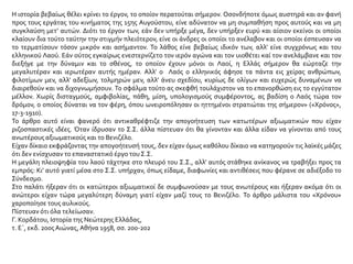 Η ιστορία βεβαίως θέλει κρίνει το έργον, το οποίον περατούται σήμερον. Οσονδήποτε όμως αυστηρά και αν φανή
προς τους εργάτας του κινήματος της 15ης Αυγούστου, είνε αδύνατον να μη συμπαθήση προς αυτούς και να μη
συγκλαύση μετ’ αυτών. Διότι το έργον των, εάν δεν υπήρξε μέγα, δεν υπήρξεν ευρύ και αίσιον εκείνοι οι οποίοι
κλαίουν δια τούτο ταύτην την στιγμήν πλειότερον, είνε οι άνδρες οι οποίοι το ανέλαβον και οι οποίοι έσπευσαν να
το τερματίσουν τόσον μικρόν και ασήμαντον. Το λάθος είνε βεβαίως ιδικόν των, αλλ’ είνε συγχρόνως και του
ελληνικού Λαού. Εάν ούτος εγκαίρως ενεστερνίζετο τον ιερόν αγώνα και τον υιοθέτει καί τον ανελάμβανε και τον
διεξήγε με την δύναμιν και το σθένος, το οποίον έχουν μόνοι οι Λαοί, η Ελλάς σήμερον θα εώρταζε την
μεγαλυτέραν και ιερωτέραν αυτής ημέραν. Αλλ’ ο Λαός ο ελληνικός άφησε τα πάντα εις χείρας ανθρώπων,
φιλοτίμων μεν, αλλ’ αδεξίων, τολμηρών μεν, αλλ’ άνευ σχεδίου, κυρίως δε ολίγων και ευχερώς δυναμένων να
διαιρεθούν και να διχογνωμήσουν. Το σφάλμα τούτο ας σκεφθή τουλάχιστον να το επανορθώση εις το εγγύτατον
μέλλον. Χωρίς δισταγμούς, αμφιβολίας, πάθη, μίση, υπολογισμούς συμφέροντος, ας βαδίση ο Λαός τώρα τον
δρόμον, ο οποίος δύναται να τον φέρη, όπου ωνειροπόλησαν οι ηττημένοι στρατιώται της σήμερον» («Χρόνος»,
17-3-1910).
Το άρθρο αυτό είναι φανερό ότι αντικαθρέφτιζε την απογοήτευση των κατωτέρων αξιωματικών που είχαν
ριζοσπαστικές ιδέες. Όταν ίδρυσαν το Σ.Σ. άλλα πίστευαν ότι θα γίνονταν και άλλα είδαν να γίνονται από τους
ανωτέρους αξιωματικούς και το Βενιζέλο.
Είχαν δίκαιο εκφράζοντας την απογοήτευσή τους, δεν είχαν όμως καθόλου δίκαιο να κατηγορούν τις λαϊκές μάζες
ότι δεν ενίσχυσαν το επαναστατικό έργο του Σ.Σ.
Η μεγάλη πλειοψηφία του λαού τάχτηκε στο πλευρό του Σ.Σ., αλλ’ αυτός στάθηκε ανίκανος να τραβήξει προς τα
εμπρός: Κι’ αυτό γιατί μέσα στο Σ.Σ. υπήρχαν, όπως είδαμε, διαφωνίες και αντιθέσεις που φέρανε σε αδιέξοδο το
Σύνδεσμο.
Στο παλάτι ήξεραν ότι οι κατώτεροι αξιωματικοί δε συμφωνούσαν με τους ανωτέρους και ήξεραν ακόμα ότι οι
ανώτεροι είχαν τώρα μεγαλύτερη δύναμη γιατί είχαν μαζί τους το Βενιζέλο. Το άρθρο μάλιστα του «Χρόνου»
χαροποίησε τους αυλικούς.
Πίστευαν ότι όλα τελείωσαν.
Γ. Κορδάτου, Ιστορία της Νεώτερης Ελλάδας,
τ. Ε΄, εκδ. 20οςΑιώνας,Αθήνα 1958, σσ. 200-202
 