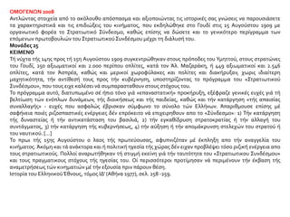 ΟΜΟΓΕΝΩΝ 2008
Αντλώντας στοιχεία από το ακόλουθο απόσπασμα και αξιοποιώντας τις ιστορικές σας γνώσεις να παρουσιάσετε
τα χαρακτηριστικά και τις επιδιώξεις του κινήματος, που εκδηλώθηκε στο Γουδί στις 15 Αυγούστου 1909 με
οργανωτικό φορέα το Στρατιωτικό Σύνδεσμο, καθώς επίσης να δώσετε και το γενικότερο περίγραμμα των
επόμενων πρωτοβουλιών του ΣτρατιωτικούΣυνδέσμου μέχρι τη διάλυσή του.
Μονάδες 25
ΚΕΙΜΕΝΟ
Τή νύχτα τής 14ης προς τή 15η Αυγούστου 1909 συγκεντρώθηκαν στους πρόποδες του Υμηττού, στους στρατώνες
του Γουδί, 250 αξιωματικοί και 2.000 περίπου οπλίτες, κατά τον Άλ. Μαζαράκη, ή 449 αξιωματικοί και 2.546
οπλίτες, κατά τον Άσπρέα, καθώς και μερικοί χωροφύλακες και πολίτες και διακήρυξαν, χωρις ιδιαίτερη
μαχητικότητα, τήν αντίθεσή τους προς τήν κυβέρνηση, υποστηρίζοντας το πρόγραμμα του «Στρατιωτικού
Συνδέσμου», που τους ειχε καλέσει νά συμπαρασταθουν στους στόχους του.
Το πρόγραμμα αυτό, διατυπωμένο σέ ήπιο τόνο γιά «επαναστατική» προκήρυξη, εξέφραζε γενικές ευχές γιά τή
βελτίωση τών ενόπλων δυνάμεων, τής διοικήσεως και τής παιδείας, καθώς και τήν κατάργηση «τής απαισίας
συναλλαγής» - ευχές που ασφαλώς έβρισκαν σύμφωνο το σύνολο τών Ελλήνων. Άπαριθμουσε επίσης μέ
σαφήνεια ποιές ριζοσπαστικές ενέργειες δέν επρόκειτο νά επιχειρηθουν απο το «Σύνδεσμο»: 1) Τήν κατάργηση
τής δυναστείας ή τήν αντικατάσταση του βασιλιά, 2) τήν εγκαθίδρυση στρατοκρατίας ή τήν αλλαγή του
συντάγματος, 3) τήν κατάργηση τής κυβερνήσεως, 4) τήν αύξηση ή τήν απομάκρυνση στελεχών του στρατού ή
του ναυτικού. [...]
Το πρωι τής 15ης Αυγούστου ο λαος τής πρωτεύουσας, αφυπνιζόταν μέ έκπληξη απο τήν αναγγελία του
κινήματος. Άκόμη και τά ανάκτορα και ή πολιτική ηγεσία τής χώρας δέν ειχαν προβλέψει τόσο ριζική ενέργεια απο
τους στρατιωτικούς. Πολλοί αναρωτήθηκαν τή στιγμή εκείνη γιά τήν ταυτότητα του «Στρατιωτικου Συνδέσμου»
και τους πραγματικους στόχους τής ηγεσίας του. Οί περισσότεροι προτίμησαν νά περιμένουν τήν έκβαση τής
αναμετρήσεως τών κινηματιών μέ τήν εξουσία πριν πάρουν θέση.
Ιστορία του ΕλληνικούΈθνους, τόμος ΙΔ' (Αθήνα 1977), σελ. 258 -259.
 