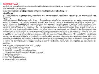 ΕΣΠΕΡΙΝΟΥ 2008
Αντλώντας στοιχεία από το κείμενο που ακολουθεί και αξιοποιώντας τις ιστορικές σας γνώσεις, να απαντήσετε
στα παρακάτω ερωτήματα:
α. Σε ποιους τομείς αναφέρονται τα αιτήματα του Στρατιωτικού Συνδέσμου;
Μονάδες 12
β. Ποιες είναι οι συγκεκριμένες προτάσεις του Στρατιωτικού Συνδέσμου σχετικά με τα οικονομικά του
κράτους;
«Ο Στρατιωτικός Σύνδεσμος ποθεί όπως η Θρησκεία μας υψωθεί εις τον εμπρέποντα1 ιερόν προορισμόν της,
όπως η Διοίκησις της χώρας καταστή χρηστή και έντιμος, όπως η Δικαιοσύνη απονέμηται ταχέως μετ’
αμεροληψίας και ισότητος προς άπαντας εν γένει τους πολίτας αδιακρίτως τάξεως, όπως η Εκπαίδευσις του Λαού
καταστή λυσιτελής2 δια τον πρακτικόν βίον και τας στρατιωτικάς ανάγκας της χώρας, όπως η ζωή, η τιμή και η
περιουσία των πολιτών εξασφαλισθώσιν, και τέλος όπως τα οικονομικά ανορθωθώσι, λαμβανομένων των
απαιτουμένων μέτρων προς λελογισμένην διαρύθμισιν3 των εσόδων και εξόδων του κράτους, ώστε αφ’ ενός μεν
ο σχεδόν πενόμενος4 ελληνικός λαός ανακουφισθή εκ των επαχθών5 φόρων, ους ήδη καταβάλλει και οίτινες
ασπλάχνως κατασπαταλώνται προς διατήρησιν πολυτελών και περιττών υπηρεσιών και υπαλλήλων, χάριν της
απαισίας συναλλαγής, αφ’ ετέρου δε καθορισθώσι θετικώς τα όρια εντός των οποίων δύνανται ν’ αυξηθώσιν αι
δαπάναι δια την στρατιωτικήν της χώρας παρασκευήν6 και δια την συντήρησιν του στρατού και του στόλου εν
ειρήνη».
Νικ. Ζορμπά, Απομνημονεύματα, σελ. 17 (1925).
1 τον εμπρέποντα : τον αρμόζοντα
2 λυσιτελής : επωφελής, αποτελεσματικός
3 λελογισμένην διαρύθμισιν : ορθολογική κατανομή
4 πενόμενος : φτωχός
5 επαχθών : δυσβάστακτων
6 παρασκευήν : προετοιμασία.
 