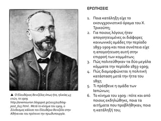 ΕΡΩΤΗΣΕΙΣ
1. Ποια κατάληξη είχε το
εκσυγχρονιστικό όραμα του Χ.
Τρικούπη;
2. Για ποιους λόγους ήταν
απογοητευμένες οι διάφορες
κοινωνικές ομάδες την περίοδο
1893-1909 και ποια συνέπεια είχε
η απογοήτευση αυτή στην
επιρροή των κομμάτων;
3. Πώς πολιτεύθηκαν τα δύο μεγάλα
κόμματα την περίοδο 1893-1909;
4. Πώς διαμορφώνεται η πολιτική
κατάσταση μετά την ήττα του
1897;
5. Τι πρέσβευε η ομάδα των
Ιαπώνων;
6. Το κίνημα του 1909 : πότε και από
ποιους εκδηλώθηκε, ποια τα
αιτήματα που προβλήθηκαν, ποια
η κατάληξή του;
 Ο Ελευθέριος Βενιζέλος όπως ήτο, ηλικίας 45
ετών, το 1909.
http://anemourion.blogspot.gr/2015/02/blog-
post_615.html . Μετά το κίνημα του 1909, ο
Σύνδεσμος κάλεσε τον Ελευθέριο Βενιζέλο στην
Αθήνα και του πρότεινε την πρωθυπουργία.
 