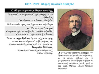 1897-1909 : πλήρες πολιτικό αδιέξοδο
Ο ελληνοτουρκικός πόλεμος του 1897,
 που τελείωσε με ολοκληρωτική ήττα της
Ελλάδας,
επέτεινε το πολιτικό αδιέξοδο.
Η δυσπιστία προς τα κόμματα κορυφώθηκε
και έδωσε στον Γεώργιο:
 την ευκαιρία να επιβληθεί στο Κοινοβούλιο
και να ασκεί προσωπική πολιτική.
Όσες μεταρρυθμίσεις έγιναν μέχρι το 1909,
 κατά κύριο λόγο από κυβερνήσεις του
τρικουπικού κόμματος υπό την ηγεσία του
Γεωργίου Θεοτόκη,
 ήταν διοικητικού χαρακτήρα (π.χ.
αποκέντρωση).  Ο Γεώργιος Θεοτόκης, διάδοχος τον
Τρικούπη στην ηγεσία τον κόμματος,
με τη συνετή πολιτική και τη
μετριοπάθειά του οδήγησε τη χώρα σε
οικονομική ανόρθωση, μετά την ήττα
του 1897. (Αθήνα, Εθνικό Ιστορικό
Μουσείο)
 