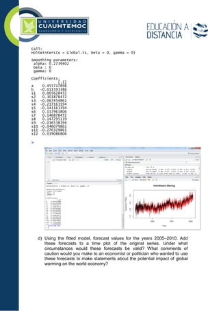 Call:
HoltWinters(x = Global.ts, beta = 0, gamma = 0)
Smoothing parameters:
alpha: 0.2739402
beta : 0
gamma: 0
Coefficients:
[,1]
a 0.455717898
b -0.011593386
s1 0.005628472
s2 0.301878472
s3 -0.067454861
s4 -0.217163194
s5 -0.141163194
s6 0.117961806
s7 0.146878472
s8 0.147295139
s9 -0.016538194
s10 -0.046079861
s11 -0.270329861
s12 0.039086806
>
d) Using the ﬁtted model, forecast values for the years 2005–2010. Add
these forecasts to a time plot of the original series. Under what
circumstances would these forecasts be valid? What comments of
caution would you make to an economist or politician who wanted to use
these forecasts to make statements about the potential impact of global
warming on the world economy?
 