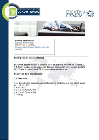 Descripción de la Actividad(es):
El alumno deberá realizar el ejercicio 1 y 7 del capítulo 3 dentro del MATERIAL
II 1. Para realizar los ejercicios, los datos se encuentran en el recurso DATOS
III 2. Enviar en un archivo PDF el desarrollo de los ejercicios.
Desarrollo de la actividad(es):
3.6 Exercises
1. a) Describe the association and calculate the ccf between x and y for k equal
to 1, 10, and 100.
> w <- 1:100
> x <- w + k * rnorm(100)
> y <- w + k * rnorm(100)
> ccf(x, y)
Nombre de la Unidad.
Ejercicio de la unidad 3
Objetivo de la Unidad.
Realizar los ejercicios indicados para este
capitulo.
 