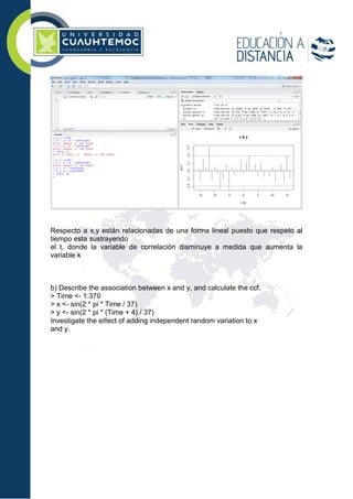 Respecto a x,y están relacionadas de una forma lineal puesto que respeto al
tiempo esta sustrayendo
el t, donde la variable de correlación disminuye a medida que aumenta la
variable k
b) Describe the association between x and y, and calculate the ccf.
> Time <- 1:370
> x <- sin(2 * pi * Time / 37)
> y <- sin(2 * pi * (Time + 4) / 37)
Investigate the eﬀect of adding independent random variation to x
and y.
 