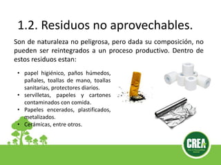 1.2. Residuos no aprovechables.
Son de naturaleza no peligrosa, pero dada su composición, no
pueden ser reintegrados a un proceso productivo. Dentro de
estos residuos estan:
• papel higiénico, paños húmedos,
pañales, toallas de mano, toallas
sanitarias, protectores diarios.
• servilletas, papeles y cartones
contaminados con comida.
• Papeles encerados, plastificados,
metalizados.
• Cerámicas, entre otros.
 