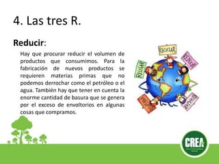 4. Las tres R.
Reducir:
Hay que procurar reducir el volumen de
productos que consumimos. Para la
fabricación de nuevos productos se
requieren materias primas que no
podemos derrochar como el petróleo o el
agua. También hay que tener en cuenta la
enorme cantidad de basura que se genera
por el exceso de envoltorios en algunas
cosas que compramos.
 