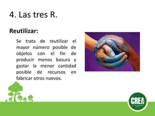 4. Las tres R.
Reutilizar:
Se trata de reutilizar el
mayor número posible de
objetos con el fin de
producir menos basura y
gastar la menor cantidad
posible de recursos en
fabricar otros nuevos.
 