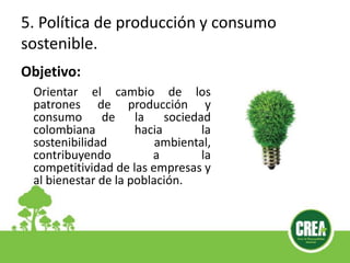 5. Política de producción y consumo
sostenible.
Orientar el cambio de los
patrones de producción y
consumo de la sociedad
colombiana hacia la
sostenibilidad ambiental,
contribuyendo a la
competitividad de las empresas y
al bienestar de la población.
Objetivo:
 