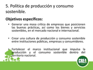 • Generar una masa crítica de empresas que posicionen
las buenas prácticas, así como los bienes y servicios
sostenibles, en el mercado nacional e internacional.
• Crear una cultura de producción y consumo sostenible
entre instituciones públicas, empresas y consumidores.
• Fortalecer el marco institucional que impulsa la
producción y el consumo sostenible dentro del
territorio nacional.
Objetivos específicos:
5. Política de producción y consumo
sostenible.
 