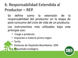 6. Responsabilidad Extendida al
Productor – REP.
Se define como la extensión de la
responsabilidad del productor en la etapa de
post-consumo del ciclo de vida de un producto.
Los instrumentos más utilizados bajo este
principio son:
• Cargo a producto.
• Impuesto a materia prima virgen.
• Tarifa.
• Sistemas de Depósito-Reembolso. SDR.
• Etiquetado ecológico.
 
