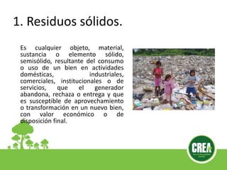 1. Residuos sólidos.
Es cualquier objeto, material,
sustancia o elemento sólido,
semisólido, resultante del consumo
o uso de un bien en actividades
domésticas, industriales,
comerciales, institucionales o de
servicios, que el generador
abandona, rechaza o entrega y que
es susceptible de aprovechamiento
o transformación en un nuevo bien,
con valor económico o de
disposición final.
 
