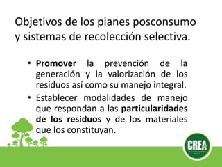 • Promover la prevención de la
generación y la valorización de los
residuos así como su manejo integral.
• Establecer modalidades de manejo
que respondan a las particularidades
de los residuos y de los materiales
que los constituyan.
Objetivos de los planes posconsumo
y sistemas de recolección selectiva.
 