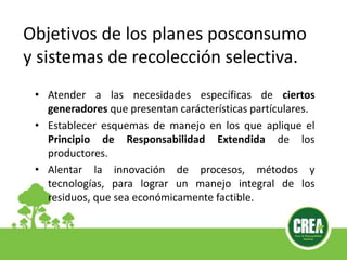 • Atender a las necesidades específicas de ciertos
generadores que presentan carácterísticas partículares.
• Establecer esquemas de manejo en los que aplique el
Principio de Responsabilidad Extendida de los
productores.
• Alentar la innovación de procesos, métodos y
tecnologías, para lograr un manejo integral de los
residuos, que sea económicamente factible.
Objetivos de los planes posconsumo
y sistemas de recolección selectiva.
 