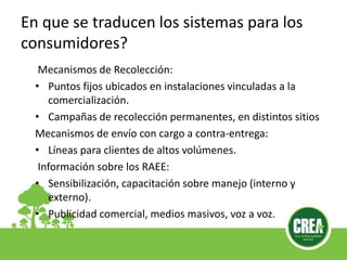 En que se traducen los sistemas para los
consumidores?
Mecanismos de Recolección:
• Puntos fijos ubicados en instalaciones vinculadas a la
comercialización.
• Campañas de recolección permanentes, en distintos sitios
Mecanismos de envío con cargo a contra-entrega:
• Líneas para clientes de altos volúmenes.
Información sobre los RAEE:
• Sensibilización, capacitación sobre manejo (interno y
externo).
• Publicidad comercial, medios masivos, voz a voz.
 