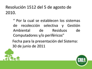 “ Por la cual se establecen los sistemas
de recolección selectiva y Gestión
Ambiental de Residuos de
Computadores y/o periféricos”
Fecha para la presentación del Sistema:
30 de junio de 2011
Resolución 1512 del 5 de agosto de
2010.
 