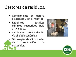 • Cumplimiento en materia
ambiental(Licenciamiento).
• Requisitos técnicos
mínimos requeridos para
actividades.
• Cantidades recolectadas Vs.
Viabilidad económica.
• Tecnologías de altos niveles
de recuperación de
materiales.
Gestores de residuos.
 