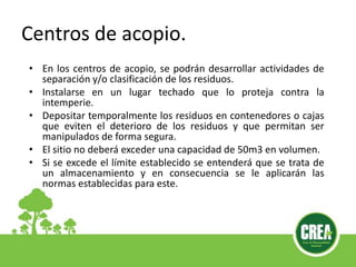 Centros de acopio.
• En los centros de acopio, se podrán desarrollar actividades de
separación y/o clasificación de los residuos.
• Instalarse en un lugar techado que lo proteja contra la
intemperie.
• Depositar temporalmente los residuos en contenedores o cajas
que eviten el deterioro de los residuos y que permitan ser
manipulados de forma segura.
• El sitio no deberá exceder una capacidad de 50m3 en volumen.
• Si se excede el límite establecido se entenderá que se trata de
un almacenamiento y en consecuencia se le aplicarán las
normas establecidas para este.
 