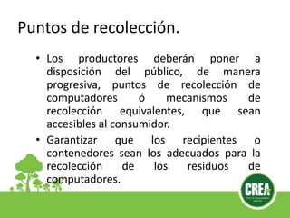Puntos de recolección.
• Los productores deberán poner a
disposición del público, de manera
progresiva, puntos de recolección de
computadores ó mecanismos de
recolección equivalentes, que sean
accesibles al consumidor.
• Garantizar que los recipientes o
contenedores sean los adecuados para la
recolección de los residuos de
computadores.
 
