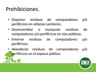 Prohibiciones.
• Disponer residuos de computadores y/o
periféricos en rellenos sanitarios.
• Desensamblar o manipular residuos de
computadores y/o periféricos en vías públicas.
• Enterrar residuos de computadores y/o
periféricos.
• Abandonar residuos de computadores y/o
periféricos en el espacio público.
 