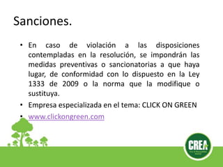 Sanciones.
• En caso de violación a las disposiciones
contempladas en la resolución, se impondrán las
medidas preventivas o sancionatorias a que haya
lugar, de conformidad con lo dispuesto en la Ley
1333 de 2009 o la norma que la modifique o
sustituya.
• Empresa especializada en el tema: CLICK ON GREEN
• www.clickongreen.com
 