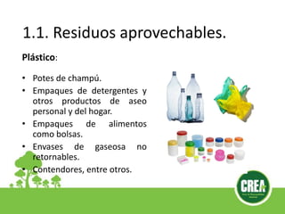 1.1. Residuos aprovechables.
Plástico:
• Potes de champú.
• Empaques de detergentes y
otros productos de aseo
personal y del hogar.
• Empaques de alimentos
como bolsas.
• Envases de gaseosa no
retornables.
• Contendores, entre otros.
 