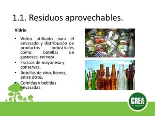 1.1. Residuos aprovechables.
Vidrio:
• Vidrio utilizado para el
envasado y distribución de
productos industriales
como: botellas de
gaseosas, cerveza.
• Frascos de mayonesa y
conservas.
• Botellas de vino, licores,
entre otros.
• Comidas y bebidas
envasadas.
 