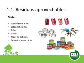 1.1. Residuos aprovechables.
Metal:
• Latas de conservas.
• Latas de bebidas.
• Ollas.
• Llaves.
• Tapas de bebidas.
• Cubiertos, entre otros.
 