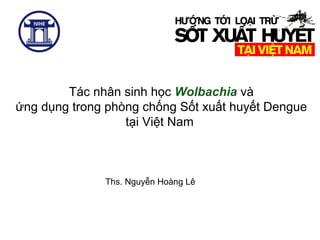 Tác nhân sinh học Wolbachia và
ứng dụng trong phòng chống Sốt xuất huyết Dengue
tại Việt Nam
Ths. Nguyễn Hoàng Lê
 
