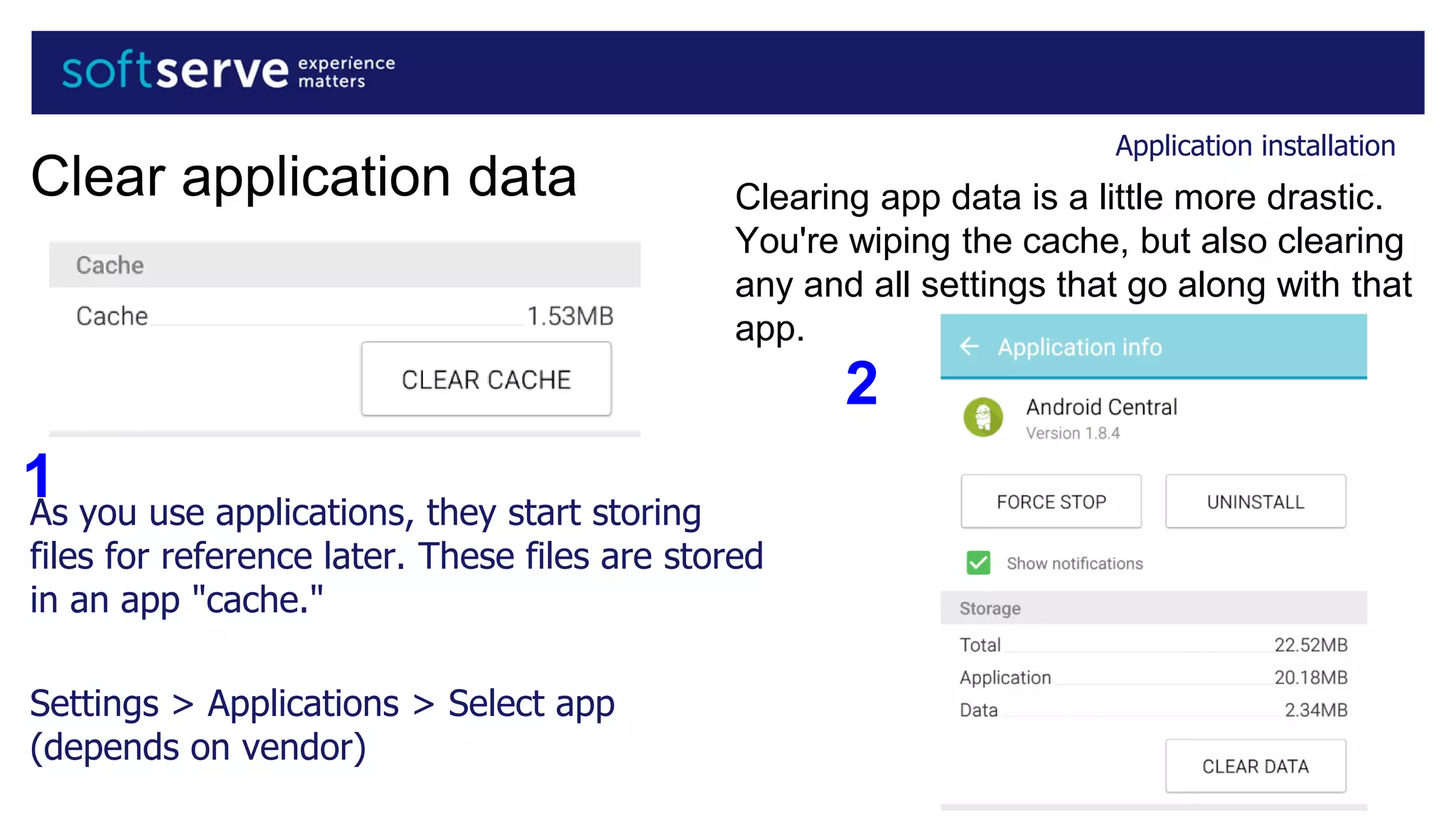 Application installation
Clear application data
As you use applications, they start storing
files for reference later. These files are stored
in an app "cache."
Settings > Applications > Select app
(depends on vendor)
1
Clearing app data is a little more drastic.
You're wiping the cache, but also clearing
any and all settings that go along with that
app.
2
 