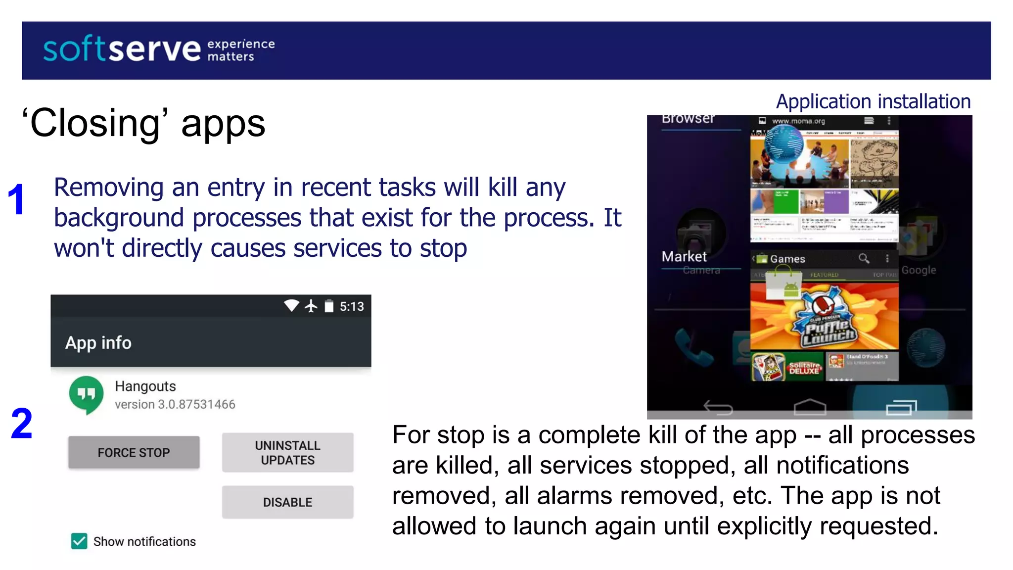 Application installation
‘Closing’ apps
Removing an entry in recent tasks will kill any
background processes that exist for the process. It
won't directly causes services to stop
For stop is a complete kill of the app -- all processes
are killed, all services stopped, all notifications
removed, all alarms removed, etc. The app is not
allowed to launch again until explicitly requested.
1
2
 