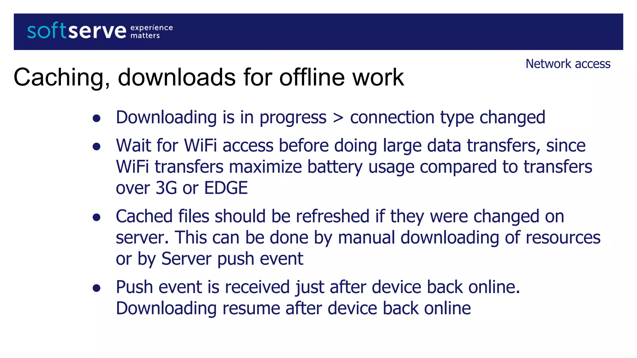 ● Downloading is in progress > connection type changed
● Wait for WiFi access before doing large data transfers, since
WiFi transfers maximize battery usage compared to transfers
over 3G or EDGE
● Cached files should be refreshed if they were changed on
server. This can be done by manual downloading of resources
or by Server push event
● Push event is received just after device back online.
Downloading resume after device back online
Network access
Caching, downloads for offline work
 