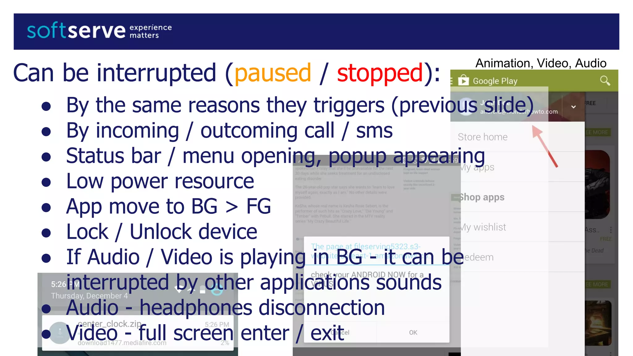 Can be interrupted (paused / stopped):
● By the same reasons they triggers (previous slide)
● By incoming / outcoming call / sms
● Status bar / menu opening, popup appearing
● Low power resource
● App move to BG > FG
● Lock / Unlock device
● If Audio / Video is playing in BG - it can be
interrupted by other applications sounds
● Audio - headphones disconnection
● Video - full screen enter / exit
Animation, Video, Audio
 