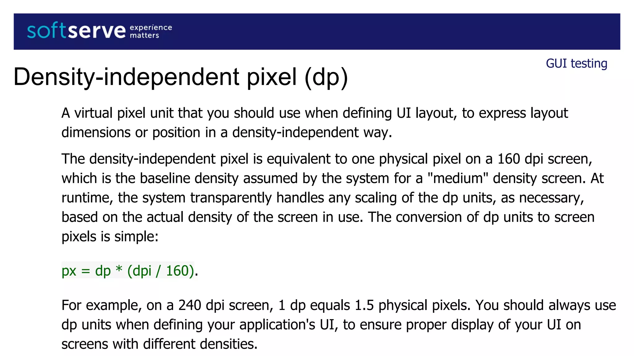 A virtual pixel unit that you should use when defining UI layout, to express layout
dimensions or position in a density-independent way.
The density-independent pixel is equivalent to one physical pixel on a 160 dpi screen,
which is the baseline density assumed by the system for a "medium" density screen. At
runtime, the system transparently handles any scaling of the dp units, as necessary,
based on the actual density of the screen in use. The conversion of dp units to screen
pixels is simple:
px = dp * (dpi / 160).
For example, on a 240 dpi screen, 1 dp equals 1.5 physical pixels. You should always use
dp units when defining your application's UI, to ensure proper display of your UI on
screens with different densities.
GUI testing
Density-independent pixel (dp)
 