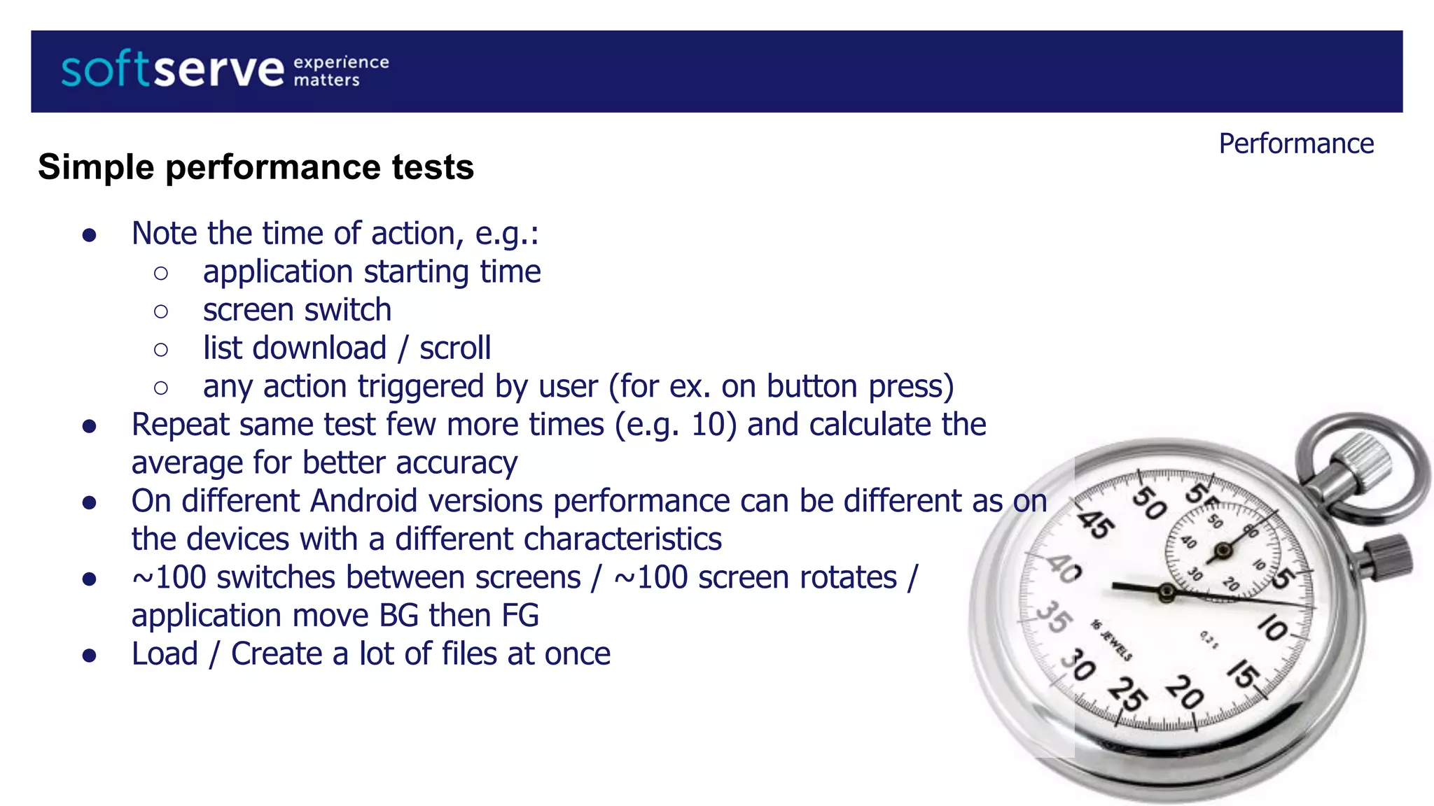 Performance
● Note the time of action, e.g.:
○ application starting time
○ screen switch
○ list download / scroll
○ any action triggered by user (for ex. on button press)
● Repeat same test few more times (e.g. 10) and calculate the
average for better accuracy
● On different Android versions performance can be different as on
the devices with a different characteristics
● ~100 switches between screens / ~100 screen rotates /
application move BG then FG
● Load / Create a lot of files at once
Simple performance tests
 