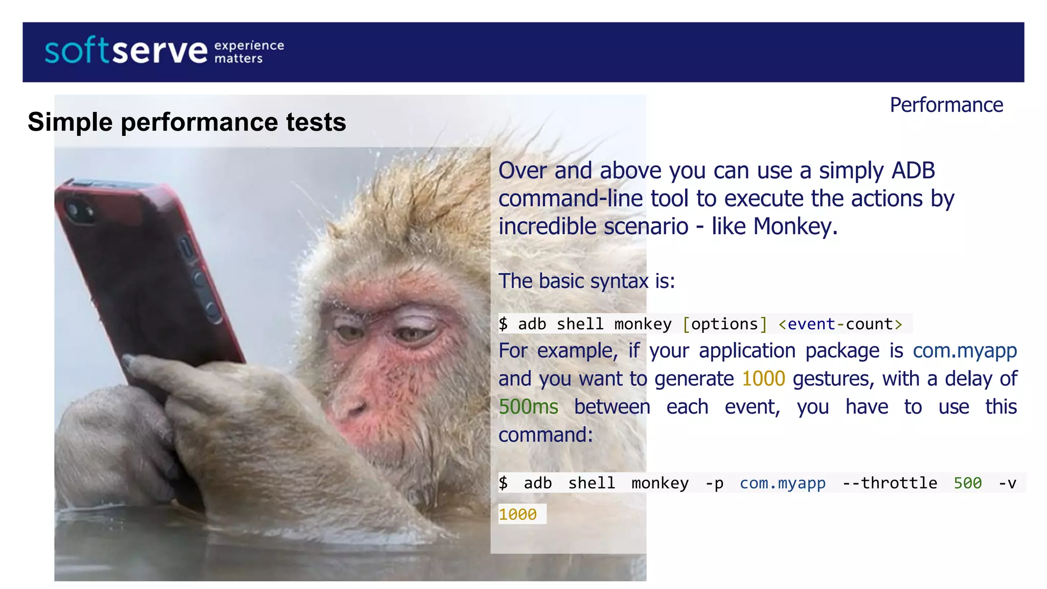 Performance
Over and above you can use a simply ADB
command-line tool to execute the actions by
incredible scenario - like Monkey.
The basic syntax is:
$ adb shell monkey [options] <event-count>
For example, if your application package is com.myapp
and you want to generate 1000 gestures, with a delay of
500ms between each event, you have to use this
command:
$ adb shell monkey -p com.myapp --throttle 500 -v
1000
Simple performance tests
 