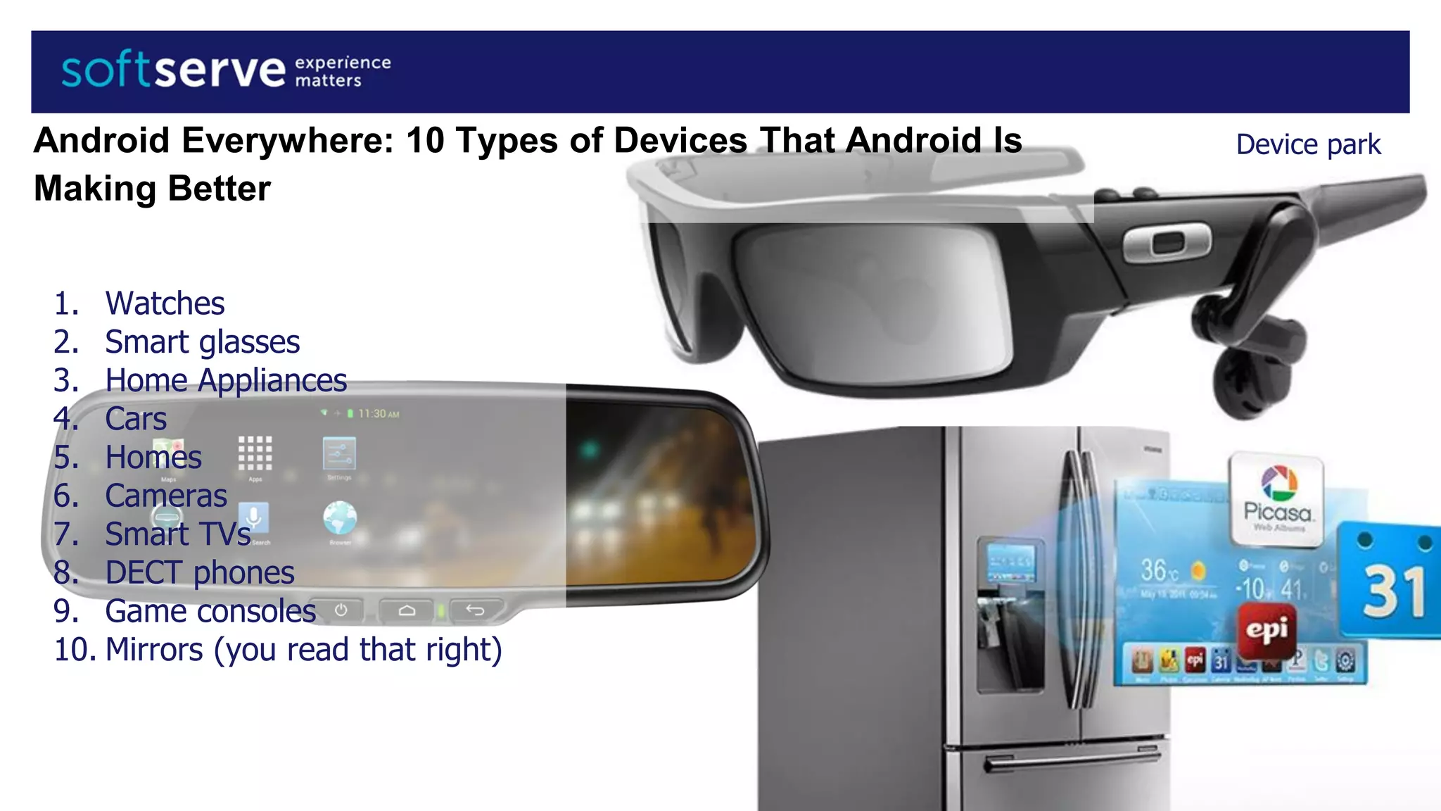 Device park
1. Watches
2. Smart glasses
3. Home Appliances
4. Cars
5. Homes
6. Cameras
7. Smart TVs
8. DECT phones
9. Game consoles
10. Mirrors (you read that right)
Android Everywhere: 10 Types of Devices That Android Is
Making Better
 