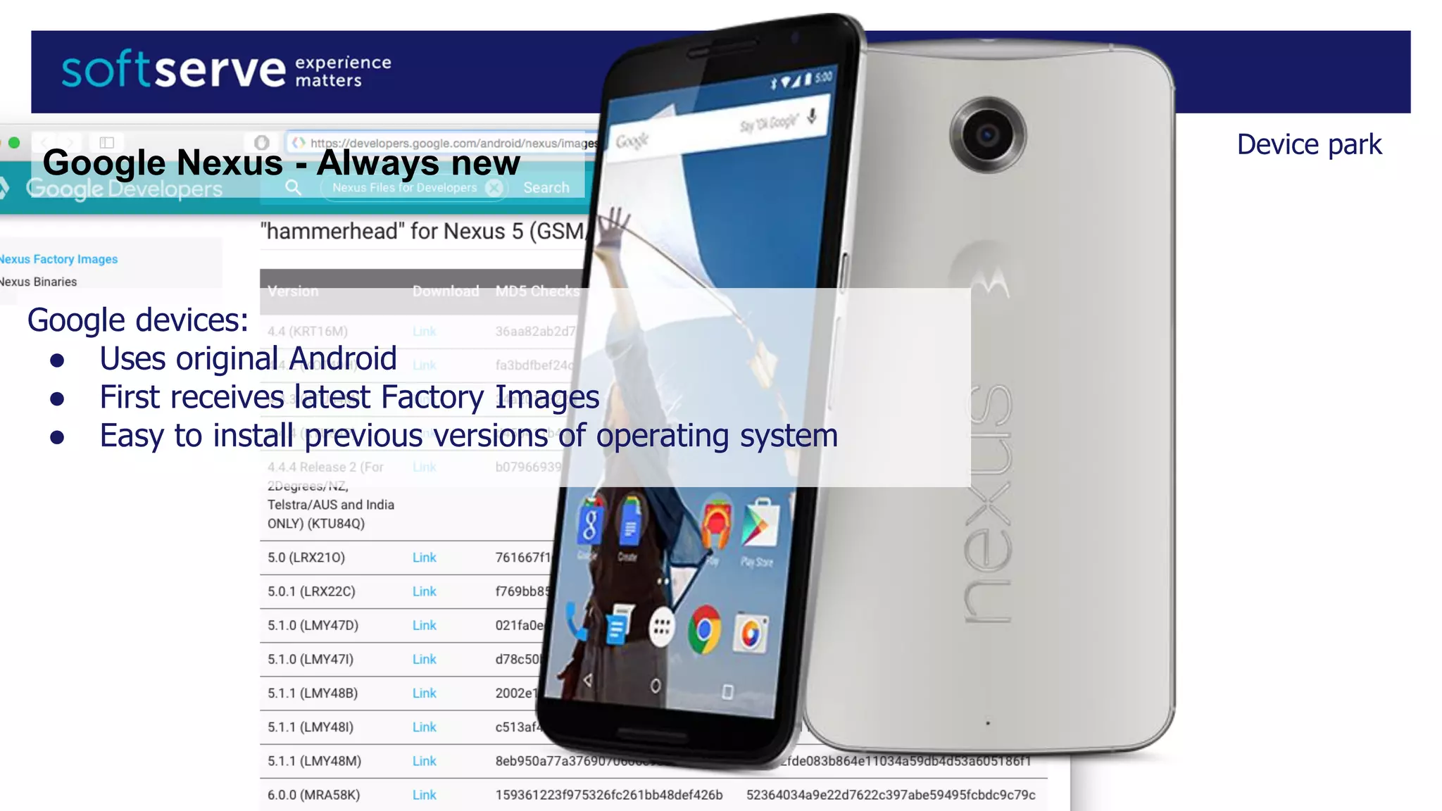 Device park
Google devices:
● Uses original Android
● First receives latest Factory Images
● Easy to install previous versions of operating system
Google Nexus - Always new
 