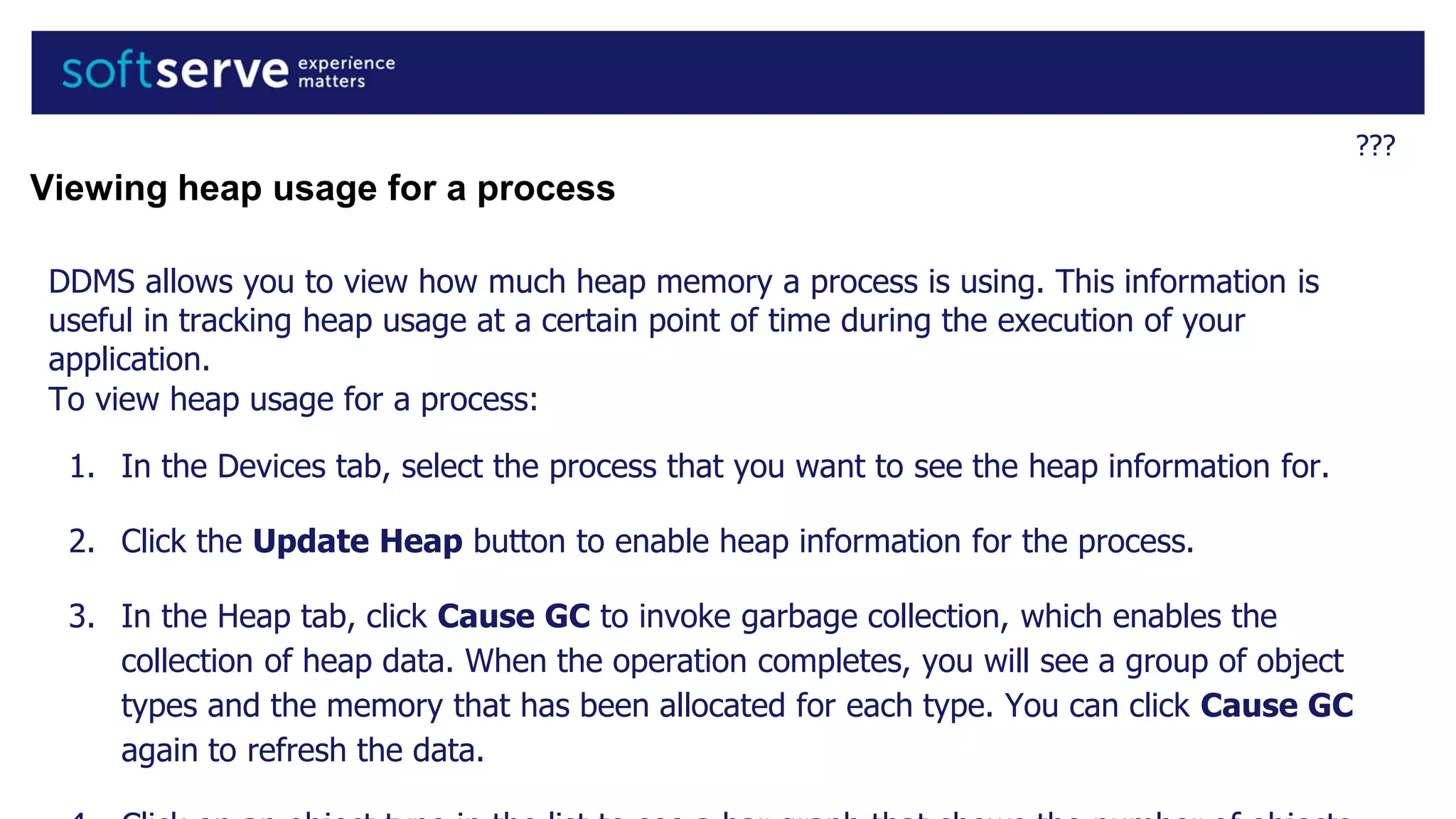 ???
Viewing heap usage for a process
DDMS allows you to view how much heap memory a process is using. This information is
useful in tracking heap usage at a certain point of time during the execution of your
application.
To view heap usage for a process:
1. In the Devices tab, select the process that you want to see the heap information for.
2. Click the Update Heap button to enable heap information for the process.
3. In the Heap tab, click Cause GC to invoke garbage collection, which enables the
collection of heap data. When the operation completes, you will see a group of object
types and the memory that has been allocated for each type. You can click Cause GC
again to refresh the data.
 