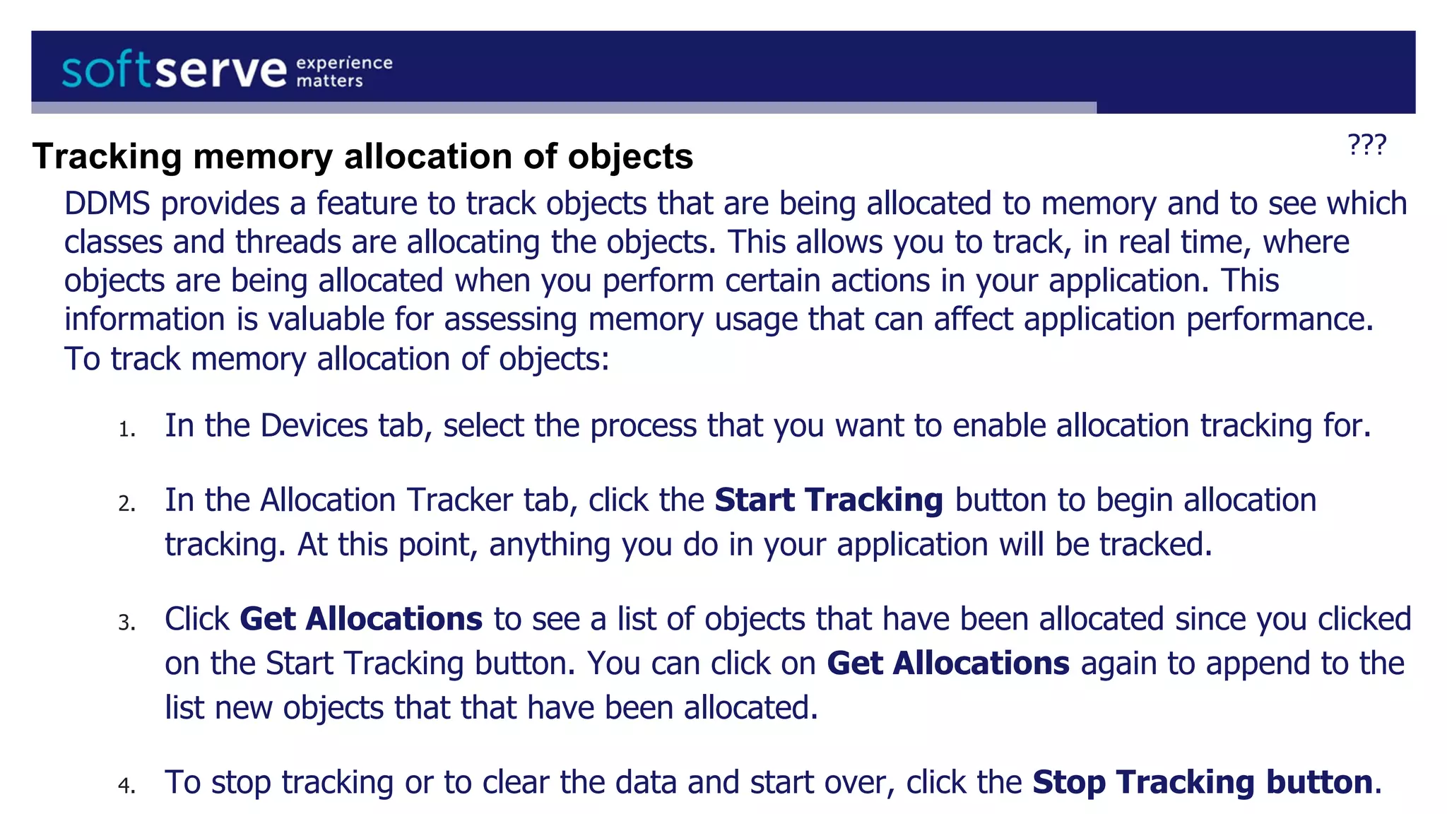 ???
DDMS provides a feature to track objects that are being allocated to memory and to see which
classes and threads are allocating the objects. This allows you to track, in real time, where
objects are being allocated when you perform certain actions in your application. This
information is valuable for assessing memory usage that can affect application performance.
To track memory allocation of objects:
1. In the Devices tab, select the process that you want to enable allocation tracking for.
2. In the Allocation Tracker tab, click the Start Tracking button to begin allocation
tracking. At this point, anything you do in your application will be tracked.
3. Click Get Allocations to see a list of objects that have been allocated since you clicked
on the Start Tracking button. You can click on Get Allocations again to append to the
list new objects that that have been allocated.
4. To stop tracking or to clear the data and start over, click the Stop Tracking button.
Tracking memory allocation of objects
 