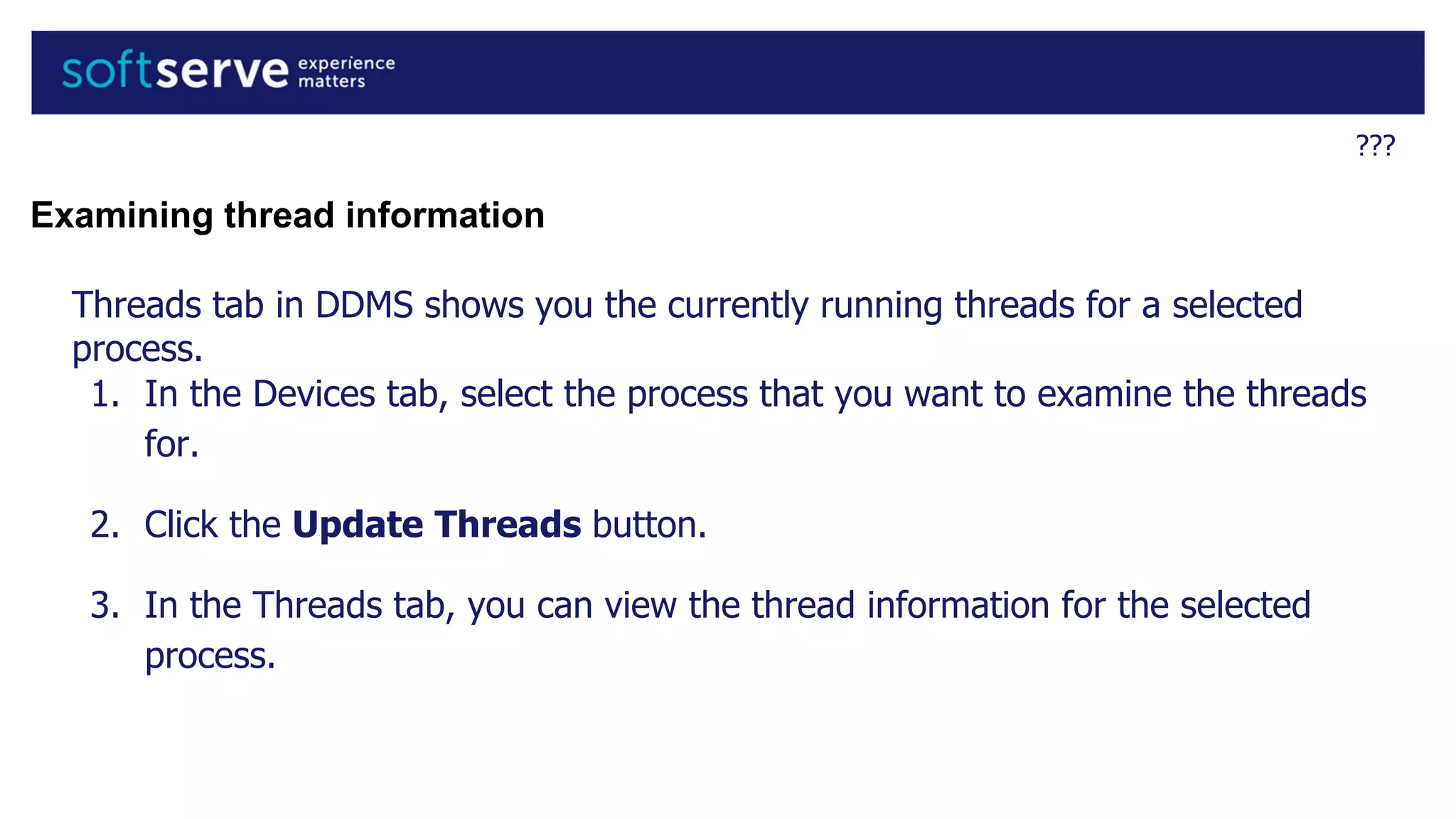 ???
Examining thread information
Threads tab in DDMS shows you the currently running threads for a selected
process.
1. In the Devices tab, select the process that you want to examine the threads
for.
2. Click the Update Threads button.
3. In the Threads tab, you can view the thread information for the selected
process.
 