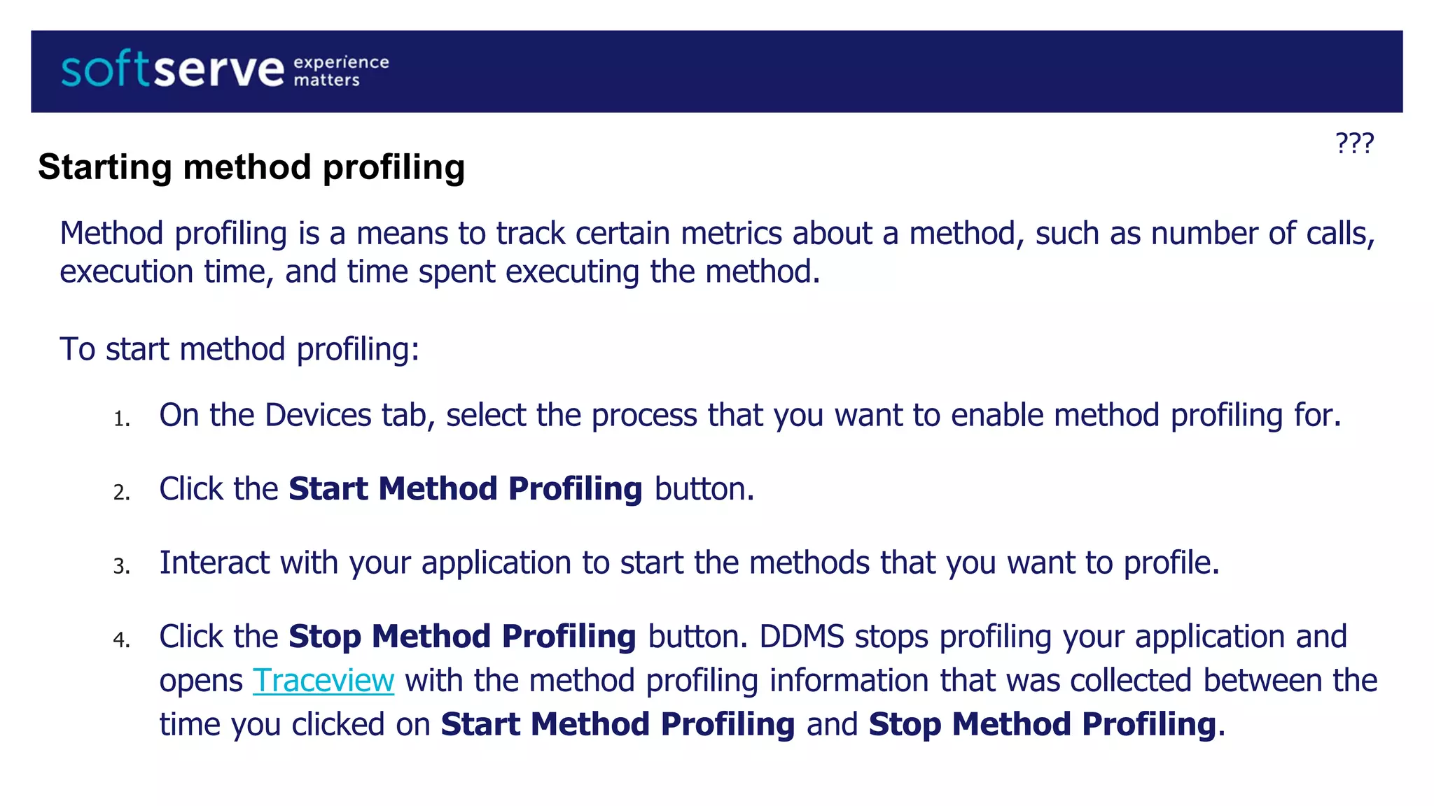 ???
Method profiling is a means to track certain metrics about a method, such as number of calls,
execution time, and time spent executing the method.
To start method profiling:
1. On the Devices tab, select the process that you want to enable method profiling for.
2. Click the Start Method Profiling button.
3. Interact with your application to start the methods that you want to profile.
4. Click the Stop Method Profiling button. DDMS stops profiling your application and
opens Traceview with the method profiling information that was collected between the
time you clicked on Start Method Profiling and Stop Method Profiling.
Starting method profiling
 