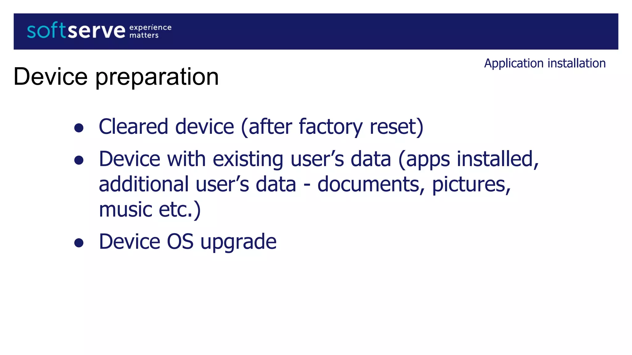 Application installation
Device preparation
● Cleared device (after factory reset)
● Device with existing user’s data (apps installed,
additional user’s data - documents, pictures,
music etc.)
● Device OS upgrade
 