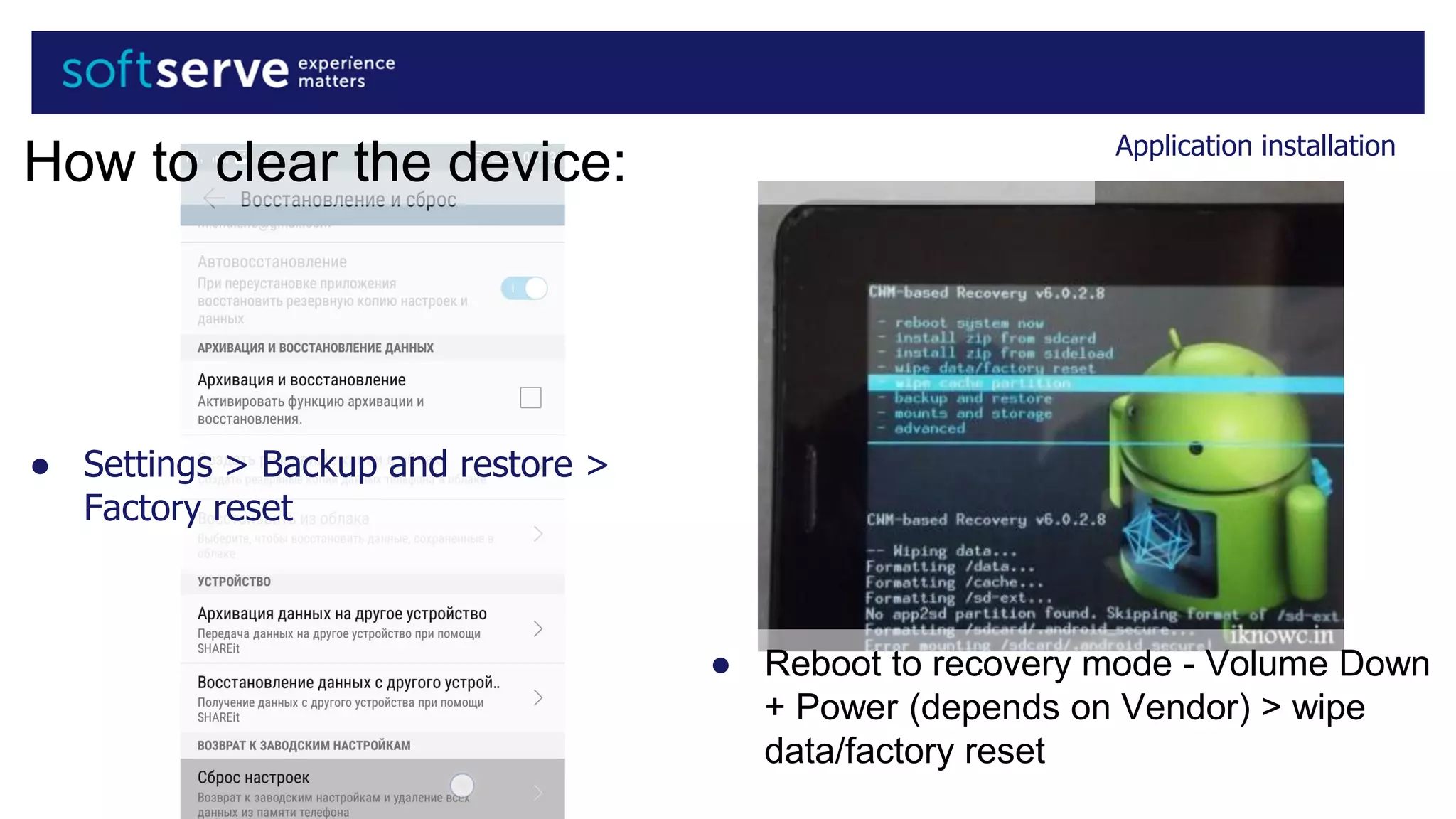 Application installation
● Settings > Backup and restore >
Factory reset
● Reboot to recovery mode - Volume Down
+ Power (depends on Vendor) > wipe
data/factory reset
How to clear the device:
 